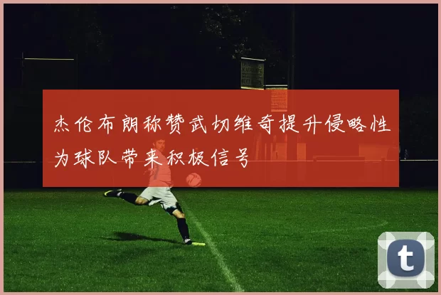 杰伦布朗称赞武切维奇提升侵略性为球队带来积极信号
