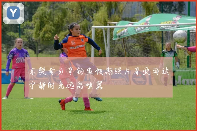 东契奇分享钓鱼假期照片享受海边宁静时光远离喧嚣