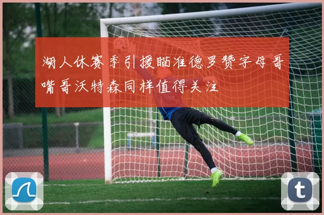 湖人休赛季引援瞄准德罗赞字母哥嘴哥沃特森同样值得关注