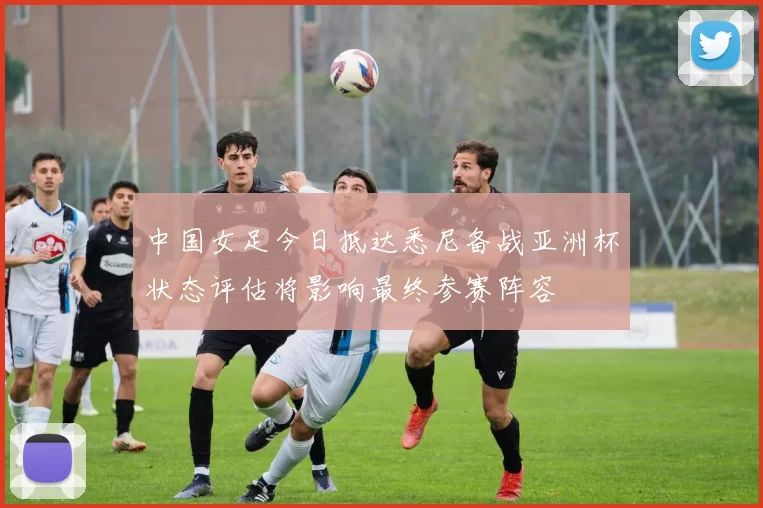 中国女足今日抵达悉尼备战亚洲杯状态评估将影响最终参赛阵容