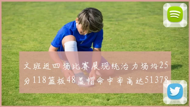 文班近四场比赛展现统治力场均25分118篮板48盖帽命中率高达513782