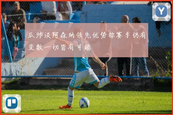 瓜帅谈阿森纳领先优势称赛季仍有变数一切皆有可能