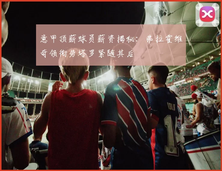 意甲顶薪球员薪资揭秘：弗拉霍维奇领衔劳塔罗紧随其后