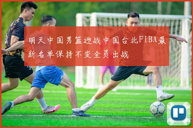 明天中国男篮迎战中国台北FIBA最新名单保持不变全员出战