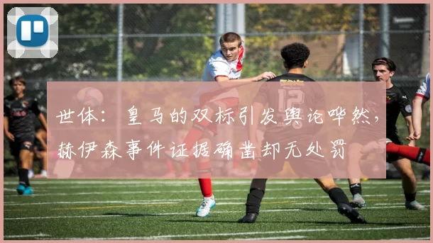世体：皇马的双标引发舆论哗然，赫伊森事件证据确凿却无处罚