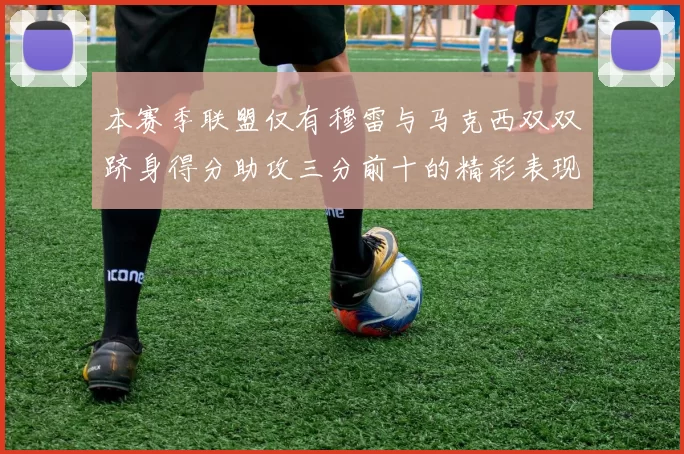 本赛季联盟仅有穆雷与马克西双双跻身得分助攻三分前十的精彩表现