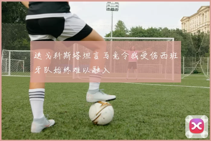 迭戈科斯塔坦言马竞令我受伤西班牙队始终难以融入
