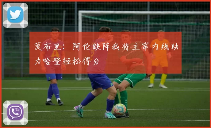 莫布里：阿伦缺阵我将主宰内线助力哈登轻松得分
