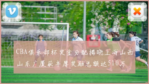 CBA俱乐部杯奖金分配揭晓上海山西山东广厦获丰厚奖励总额达510万