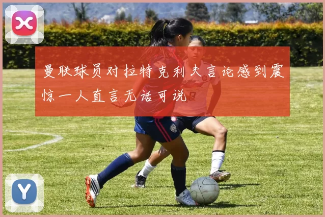 曼联球员对拉特克利夫言论感到震惊一人直言无话可说
