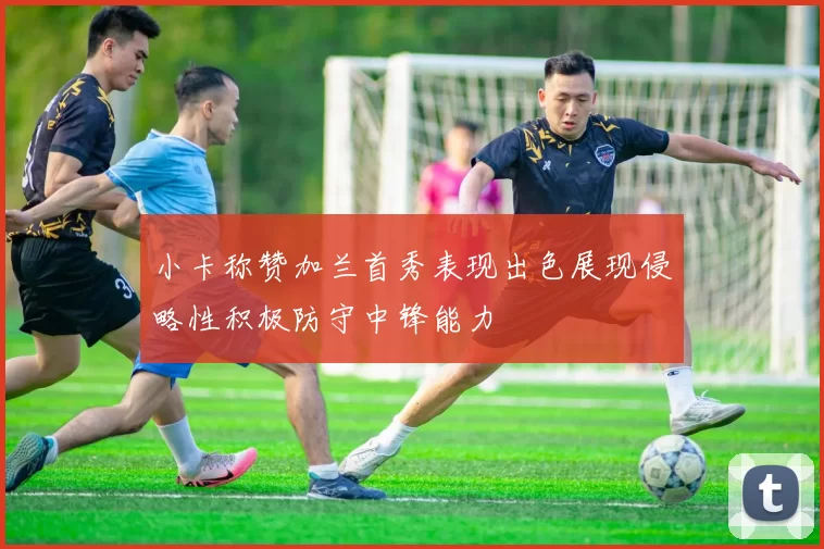 小卡称赞加兰首秀表现出色展现侵略性积极防守中锋能力