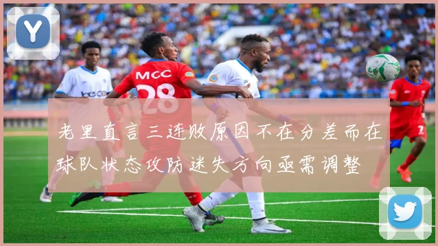 老里直言三连败原因不在分差而在球队状态攻防迷失方向亟需调整