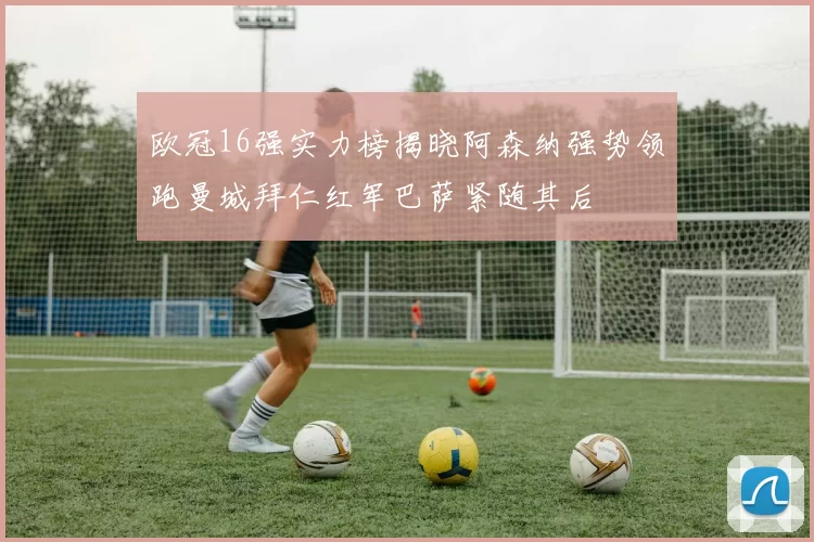 欧冠16强实力榜揭晓阿森纳强势领跑曼城拜仁红军巴萨紧随其后