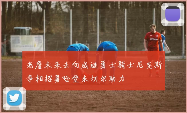 老詹未来去向成谜勇士骑士尼克斯争相招募哈登米切尔助力