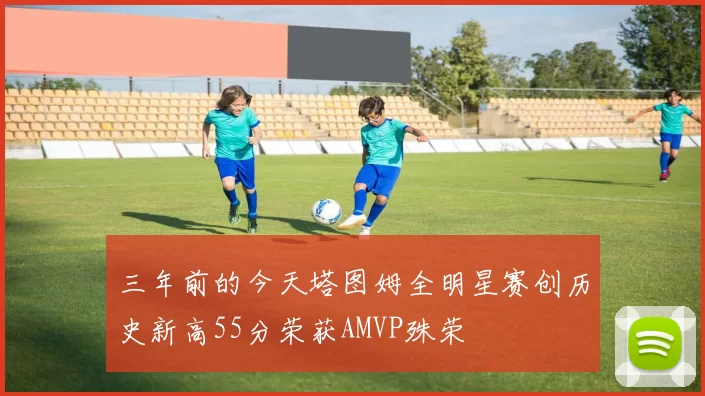 三年前的今天塔图姆全明星赛创历史新高55分荣获AMVP殊荣