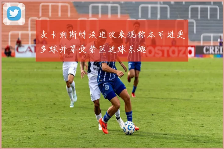麦卡利斯特谈进攻表现称本可进更多球并享受禁区进球乐趣