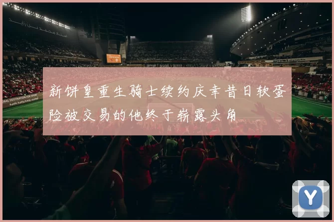新饼皇重生骑士续约庆幸昔日软蛋险被交易的他终于崭露头角