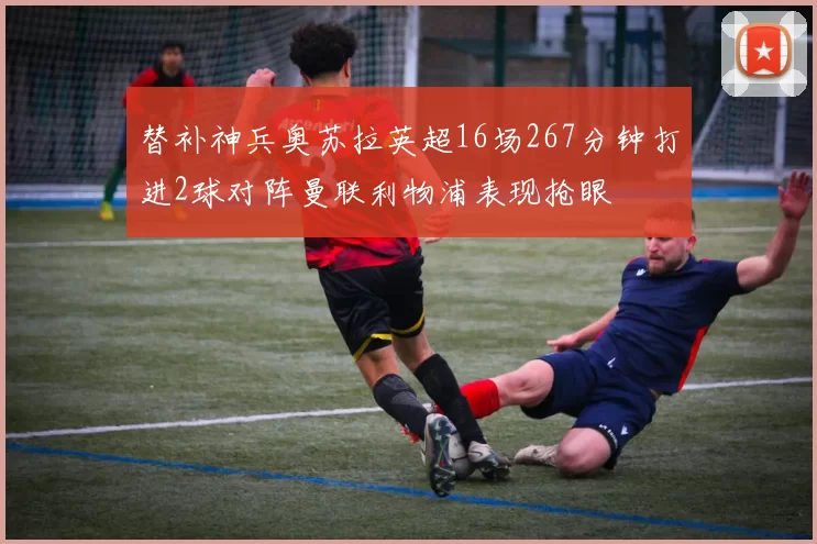 替补神兵奥苏拉英超16场267分钟打进2球对阵曼联利物浦表现抢眼