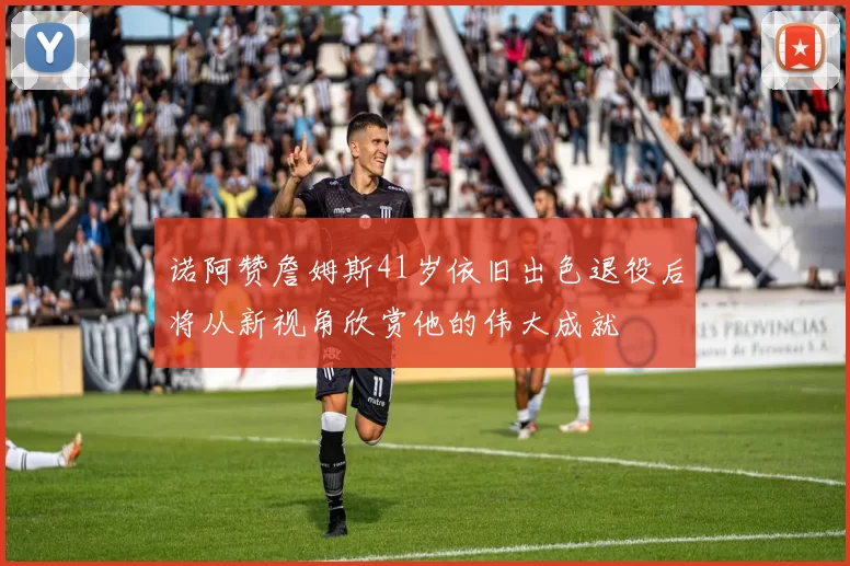 诺阿赞詹姆斯41岁依旧出色退役后将从新视角欣赏他的伟大成就
