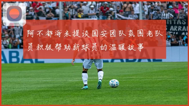阿不都海米提谈国安团队氛围老队员积极帮助新球员的温暖故事