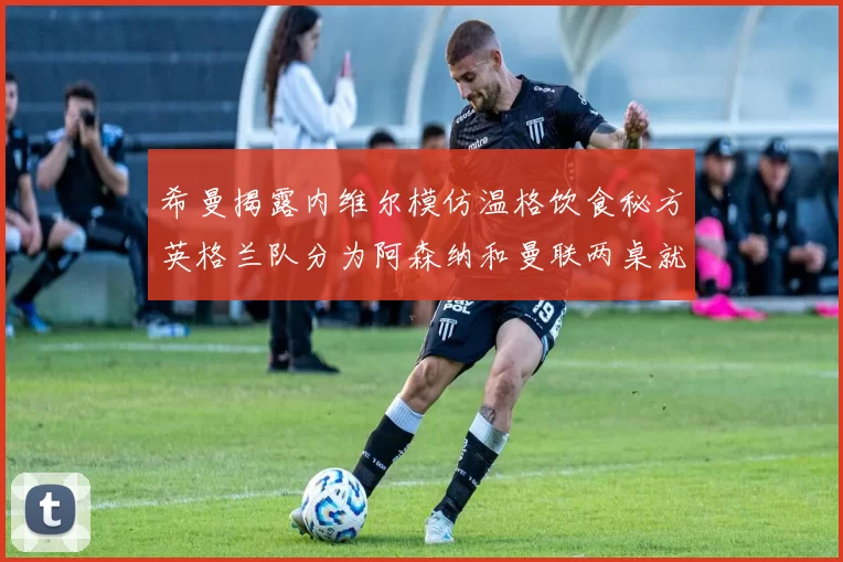 希曼揭露内维尔模仿温格饮食秘方英格兰队分为阿森纳和曼联两桌就餐