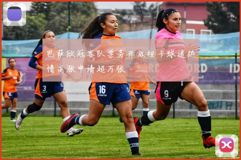 巴萨欧冠客队票务开放纽卡球迷热情高涨申请超万张