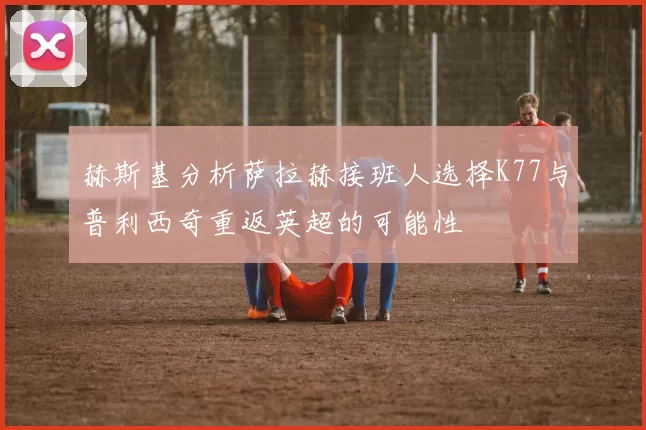 赫斯基分析萨拉赫接班人选择K77与普利西奇重返英超的可能性